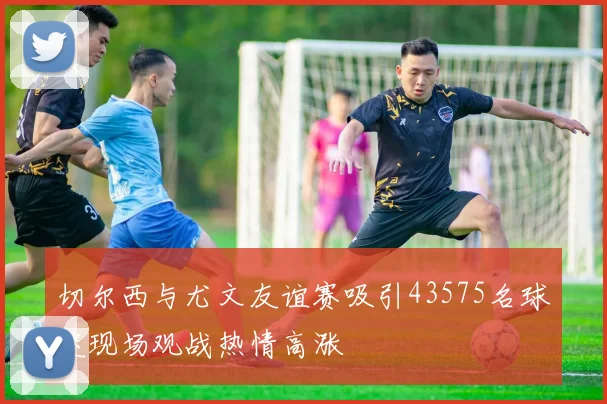 切尔西与尤文友谊赛吸引43575名球迷现场观战热情高涨