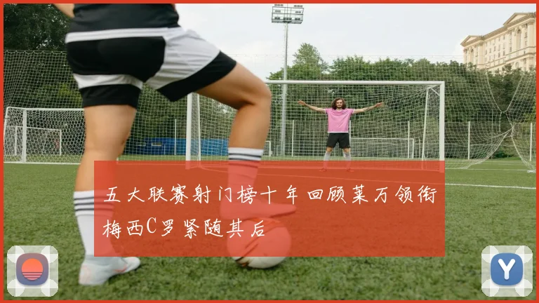 五大联赛射门榜十年回顾莱万领衔梅西C罗紧随其后