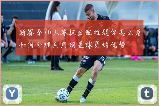 新赛季76人球权分配难题你怎么看如何合理利用明星球员的优势