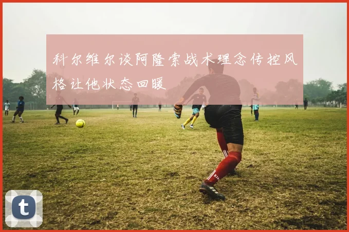 科尔维尔谈阿隆索战术理念传控风格让他状态回暖