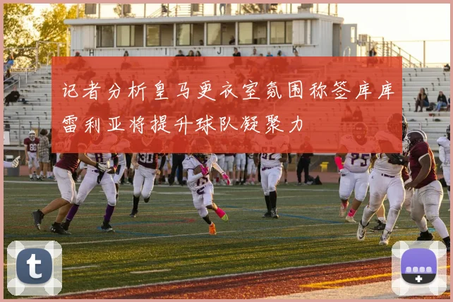 记者分析皇马更衣室氛围称签库库雷利亚将提升球队凝聚力