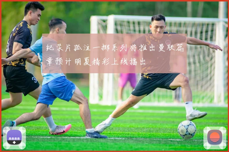 纪录片孤注一掷系列将推出曼联篇章预计明夏精彩上线播出