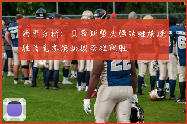 西甲分析：贝蒂斯势头强劲继续连胜马竞客场挑战恐难取胜