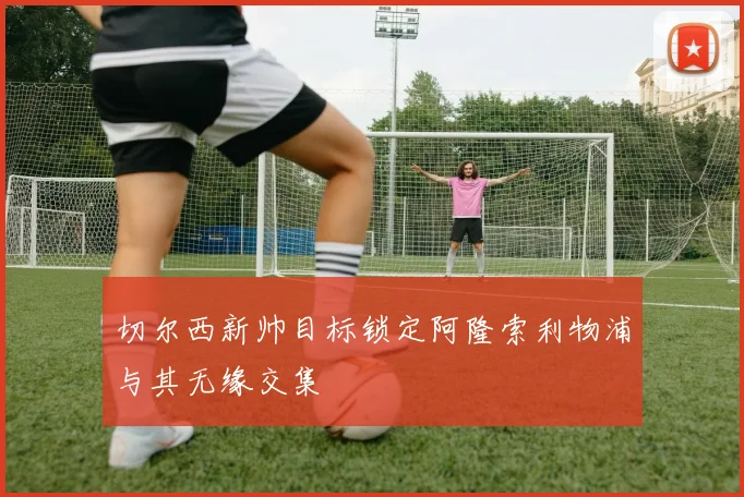 切尔西新帅目标锁定阿隆索利物浦与其无缘交集