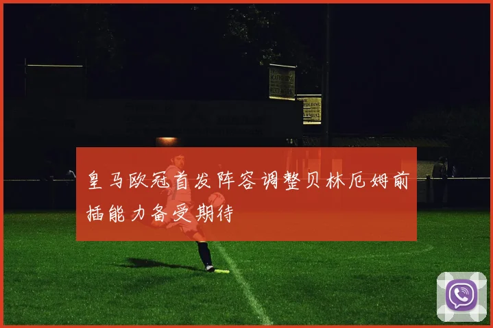 皇马欧冠首发阵容调整贝林厄姆前插能力备受期待