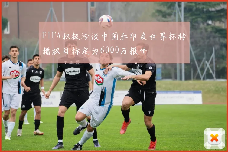 FIFA积极洽谈中国和印度世界杯转播权目标定为6000万报价