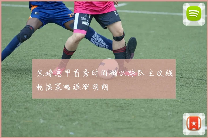 朱婷意甲首秀时间确认球队主攻线轮换策略逐渐明朗