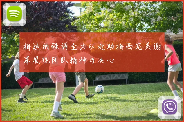 梅迪纳强调全力以赴助梅西完美谢幕展现团队精神与决心