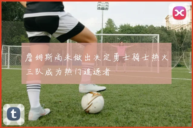 詹姆斯尚未做出决定勇士骑士热火三队成为热门追逐者