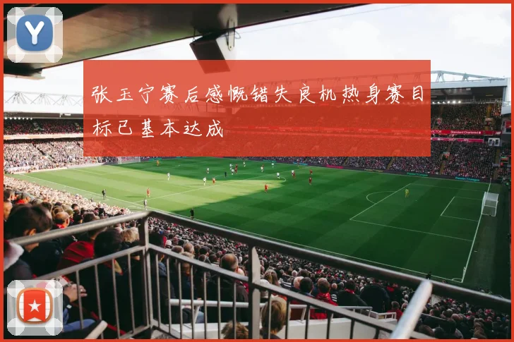张玉宁赛后感慨错失良机热身赛目标已基本达成