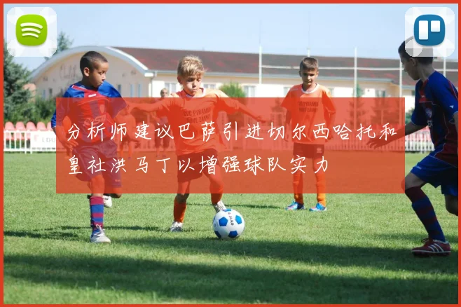 分析师建议巴萨引进切尔西哈托和皇社洪马丁以增强球队实力