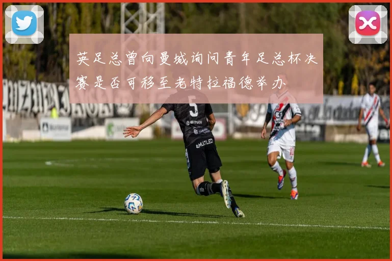 英足总曾向曼城询问青年足总杯决赛是否可移至老特拉福德举办