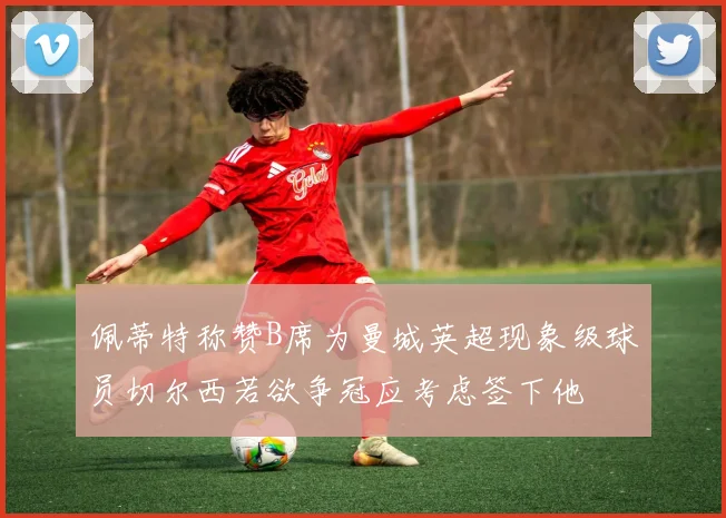 佩蒂特称赞B席为曼城英超现象级球员切尔西若欲争冠应考虑签下他