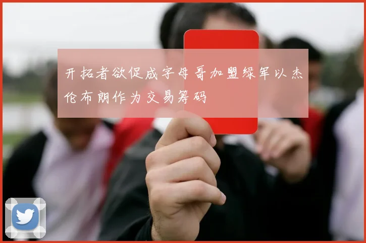开拓者欲促成字母哥加盟绿军以杰伦布朗作为交易筹码