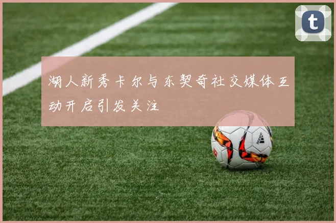 湖人新秀卡尔与东契奇社交媒体互动开启引发关注