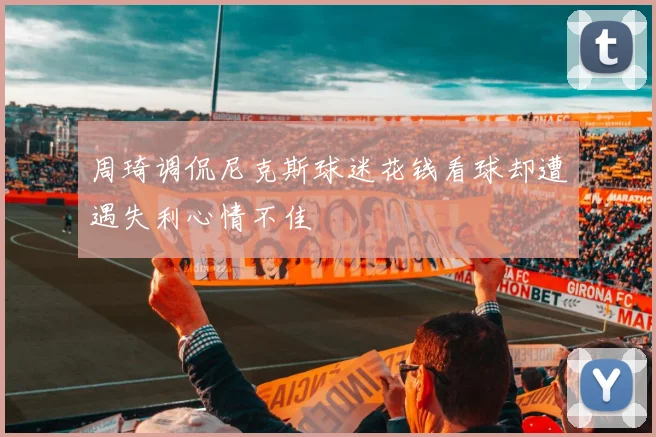 周琦调侃尼克斯球迷花钱看球却遭遇失利心情不佳