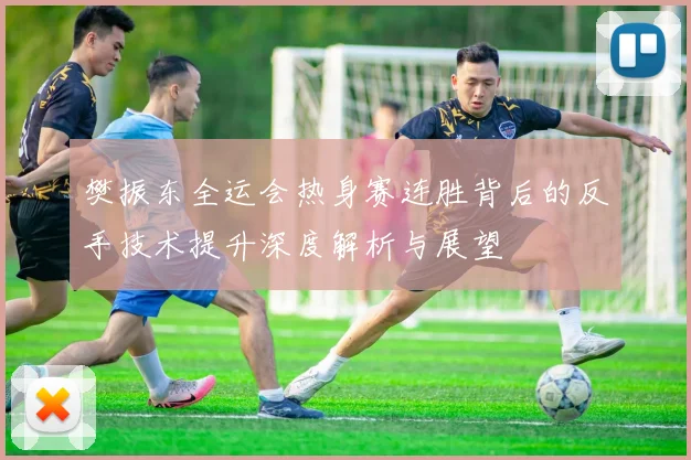 樊振东全运会热身赛连胜背后的反手技术提升深度解析与展望