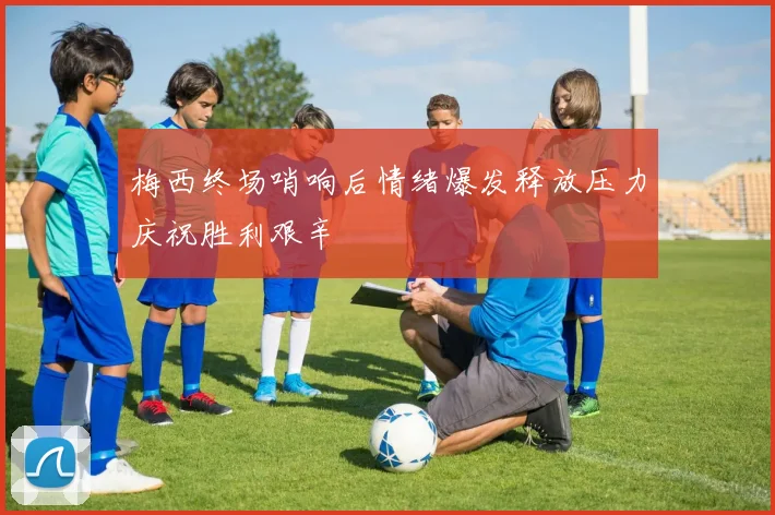 梅西终场哨响后情绪爆发释放压力庆祝胜利艰辛
