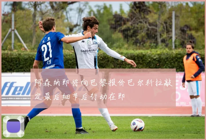 阿森纳即将向巴黎报价巴尔科拉敲定最后细节后行动在即