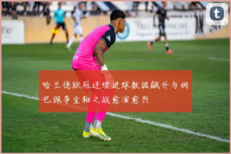 哈兰德欧冠连续进球数据飙升与姆巴佩争金靴之战愈演愈烈