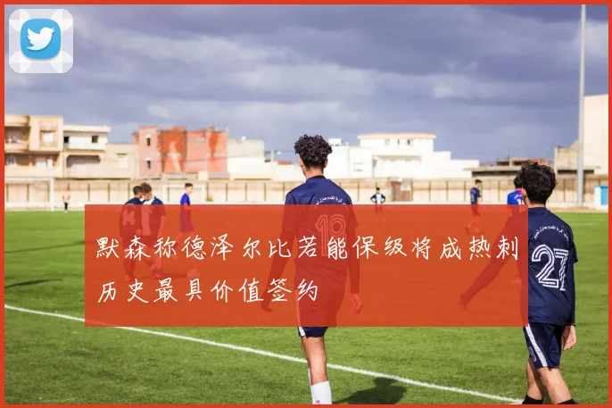 默森称德泽尔比若能保级将成热刺历史最具价值签约
