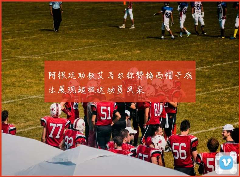 阿根廷助教艾马尔称赞梅西帽子戏法展现超级运动员风采