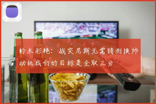铃木彩艳：战突尼斯无需猜测换帅动机我们的目标是全取三分