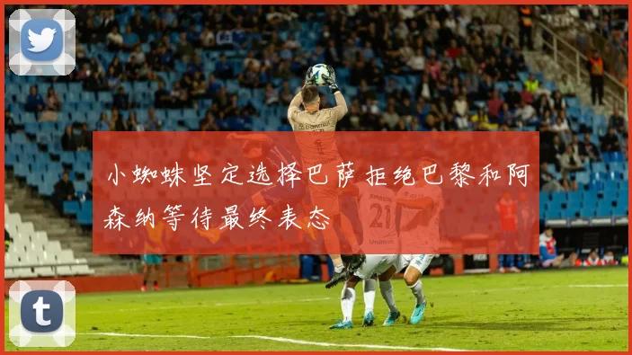 小蜘蛛坚定选择巴萨拒绝巴黎和阿森纳等待最终表态