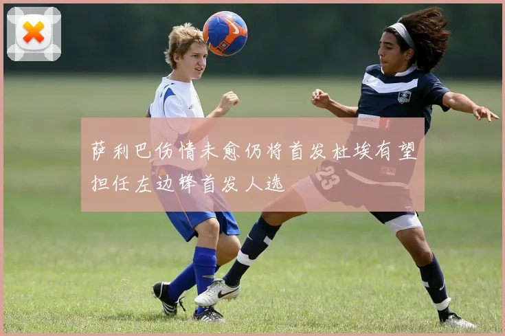 萨利巴伤情未愈仍将首发杜埃有望担任左边锋首发人选