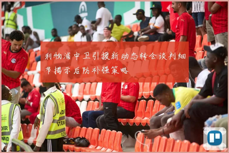 利物浦中卫引援新动态转会谈判细节揭示后防补强策略