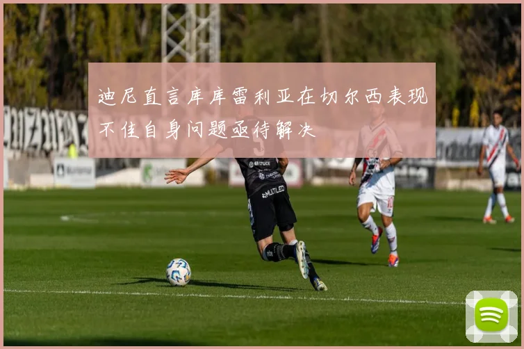 迪尼直言库库雷利亚在切尔西表现不佳自身问题亟待解决