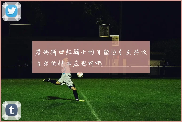 詹姆斯回归骑士的可能性引发热议吉尔伯特回应也许吧