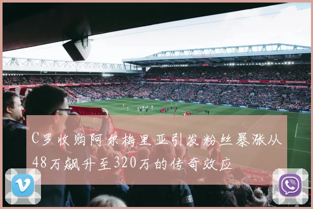 C罗收购阿尔梅里亚引发粉丝暴涨从48万飙升至320万的传奇效应