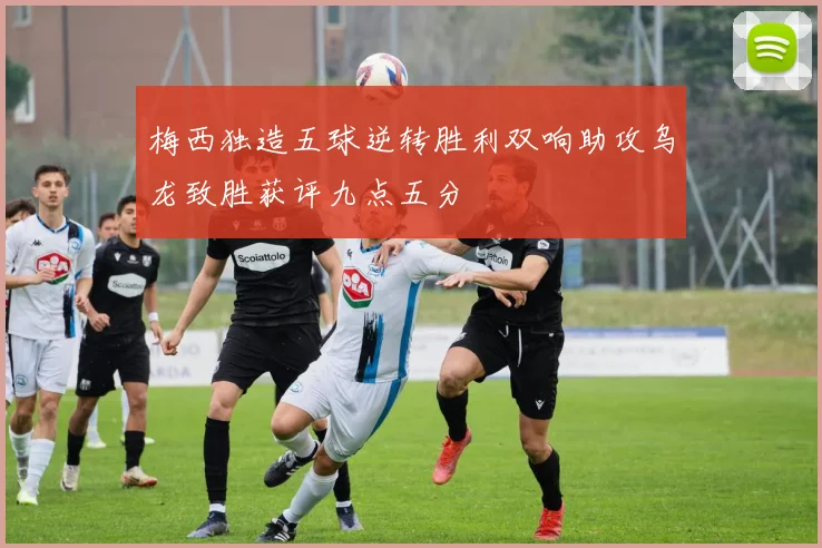 梅西独造五球逆转胜利双响助攻乌龙致胜获评九点五分