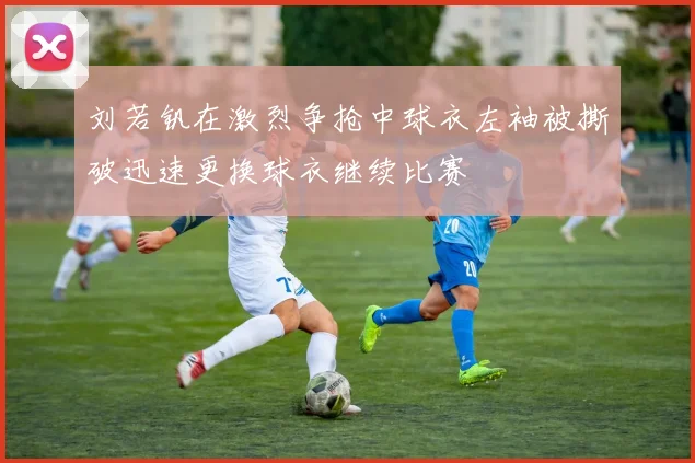刘若钒在激烈争抢中球衣左袖被撕破迅速更换球衣继续比赛