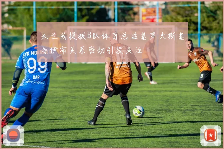 米兰或提拔B队体育总监基罗夫斯基与伊布关系密切引发关注