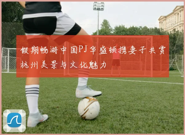 假期畅游中国PJ华盛顿携妻子共赏杭州美景与文化魅力