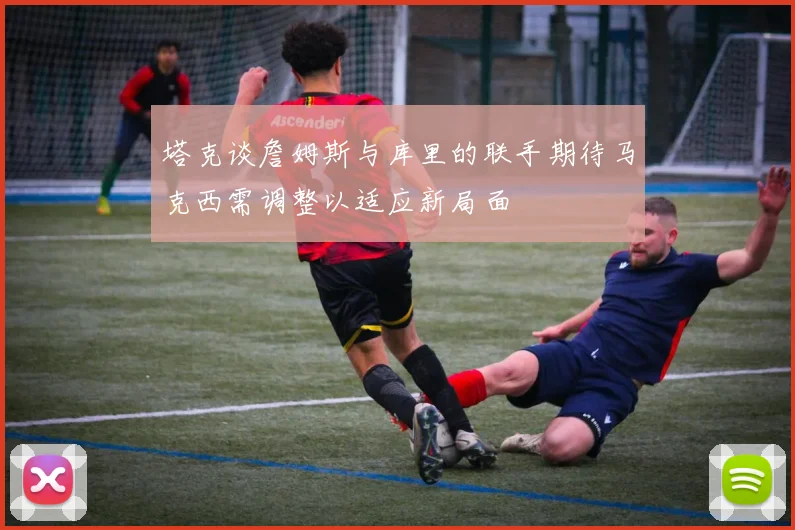 塔克谈詹姆斯与库里的联手期待马克西需调整以适应新局面